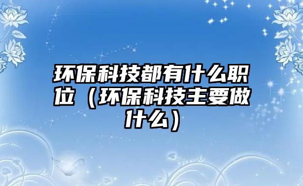 環(huán)保科技都有什么職位（環(huán)?？萍贾饕鍪裁矗? class=