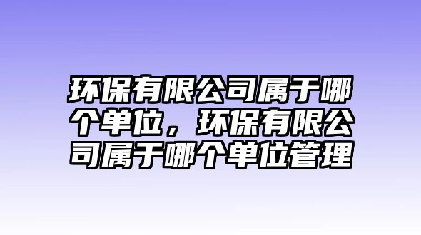 環(huán)保有限公司屬于哪個單位，環(huán)保有限公司屬于哪個單位管理