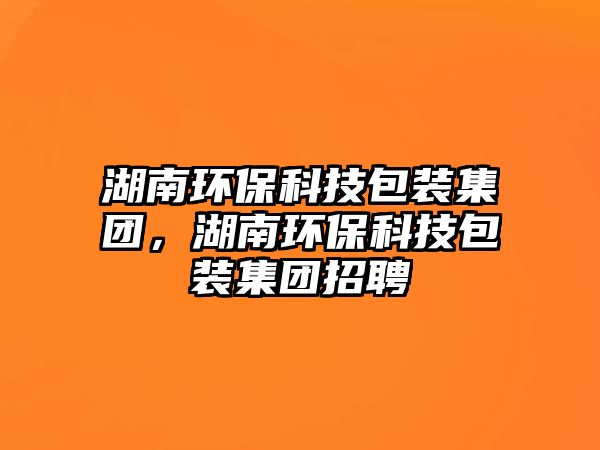 湖南環(huán)保科技包裝集團(tuán)，湖南環(huán)?？萍及b集團(tuán)招聘