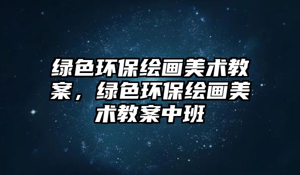 綠色環(huán)保繪畫美術教案，綠色環(huán)保繪畫美術教案中班