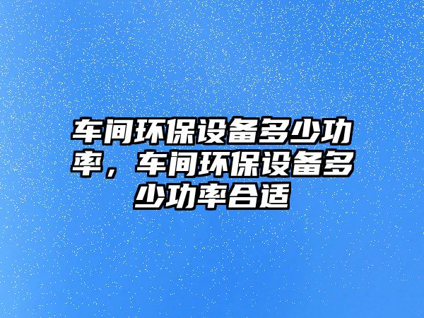 車間環(huán)保設(shè)備多少功率，車間環(huán)保設(shè)備多少功率合適