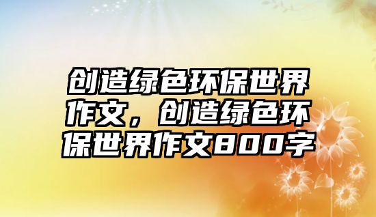 創(chuàng)造綠色環(huán)保世界作文，創(chuàng)造綠色環(huán)保世界作文800字