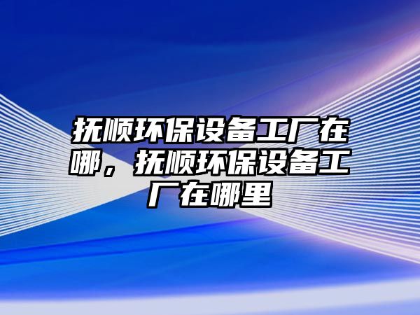 撫順環(huán)保設(shè)備工廠在哪，撫順環(huán)保設(shè)備工廠在哪里