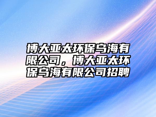 博大亞太環(huán)保烏海有限公司，博大亞太環(huán)保烏海有限公司招聘