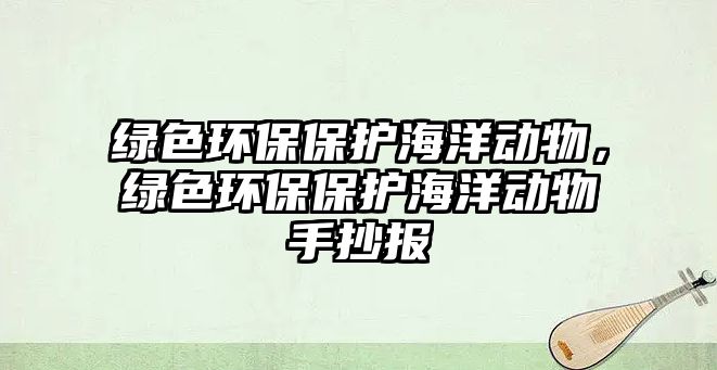 綠色環(huán)保保護海洋動物，綠色環(huán)保保護海洋動物手抄報