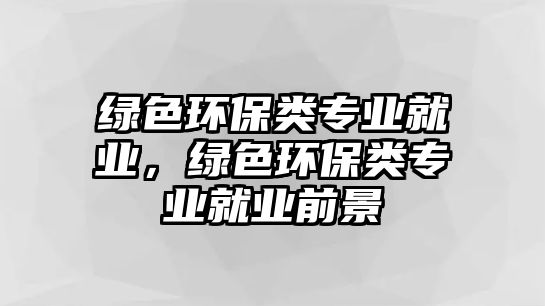 綠色環(huán)保類專業(yè)就業(yè)，綠色環(huán)保類專業(yè)就業(yè)前景