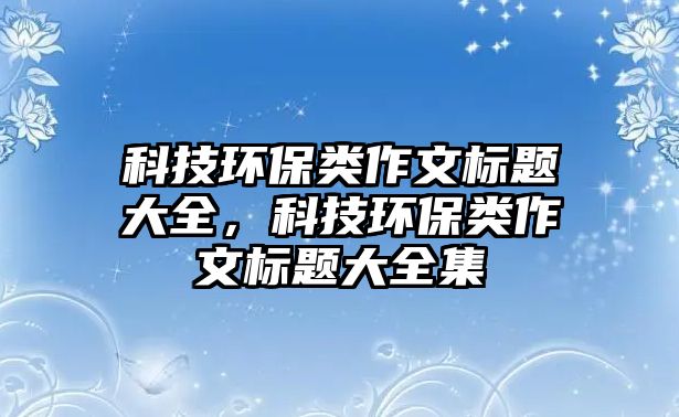 科技環(huán)保類(lèi)作文標(biāo)題大全，科技環(huán)保類(lèi)作文標(biāo)題大全集