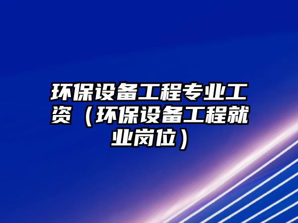 環(huán)保設(shè)備工程專業(yè)工資（環(huán)保設(shè)備工程就業(yè)崗位）