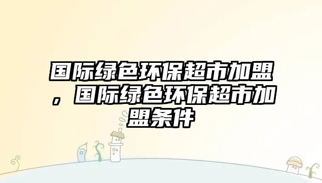 國(guó)際綠色環(huán)保超市加盟，國(guó)際綠色環(huán)保超市加盟條件