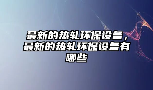 最新的熱軋環(huán)保設(shè)備，最新的熱軋環(huán)保設(shè)備有哪些