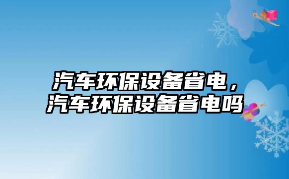 汽車環(huán)保設(shè)備省電，汽車環(huán)保設(shè)備省電嗎