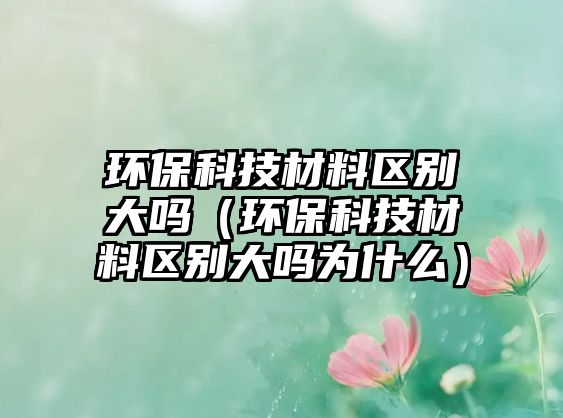 環(huán)保科技材料區(qū)別大嗎（環(huán)?？萍疾牧蠀^(qū)別大嗎為什么）