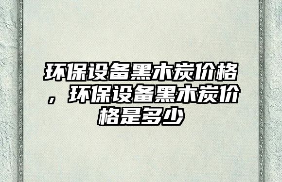 環(huán)保設(shè)備黑木炭價格，環(huán)保設(shè)備黑木炭價格是多少