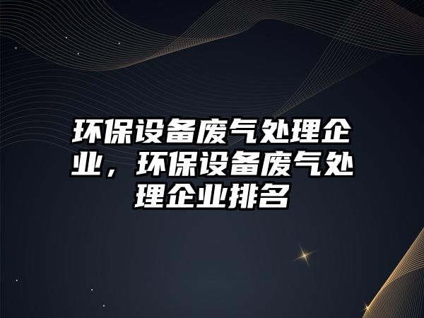 環(huán)保設備廢氣處理企業(yè)，環(huán)保設備廢氣處理企業(yè)排名