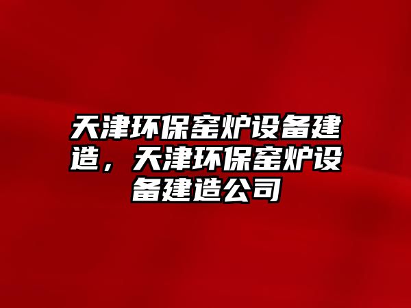 天津環(huán)保窯爐設備建造，天津環(huán)保窯爐設備建造公司