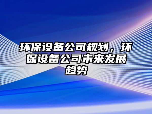 環(huán)保設備公司規(guī)劃，環(huán)保設備公司未來發(fā)展趨勢