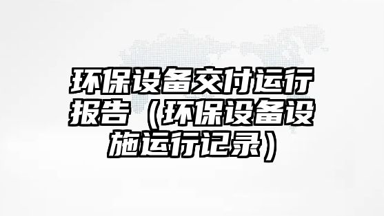 環(huán)保設(shè)備交付運(yùn)行報(bào)告（環(huán)保設(shè)備設(shè)施運(yùn)行記錄）