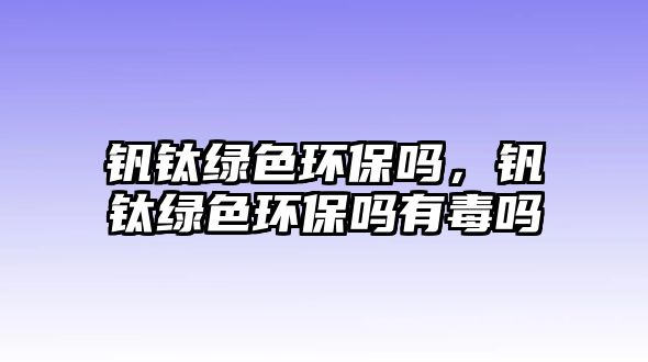 釩鈦綠色環(huán)保嗎，釩鈦綠色環(huán)保嗎有毒嗎