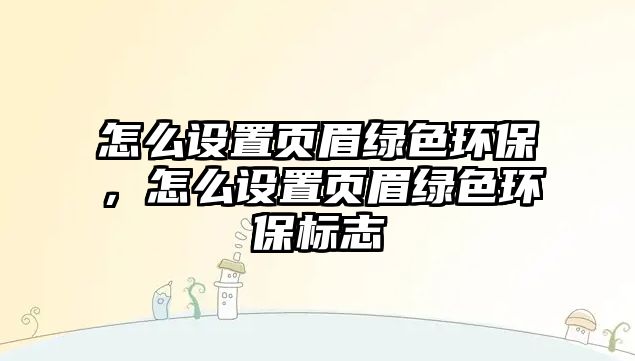 怎么設(shè)置頁眉綠色環(huán)保，怎么設(shè)置頁眉綠色環(huán)保標(biāo)志