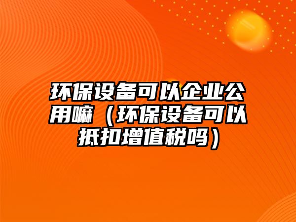 環(huán)保設備可以企業(yè)公用嘛（環(huán)保設備可以抵扣增值稅嗎）