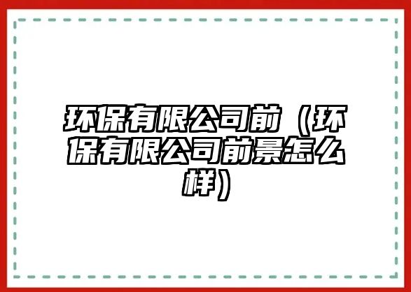 環(huán)保有限公司前（環(huán)保有限公司前景怎么樣）