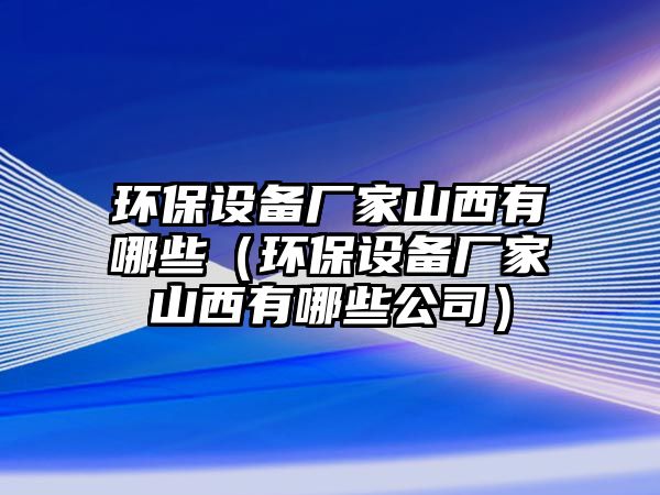 環(huán)保設(shè)備廠家山西有哪些（環(huán)保設(shè)備廠家山西有哪些公司）