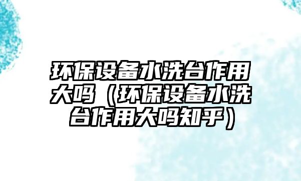 環(huán)保設備水洗臺作用大嗎（環(huán)保設備水洗臺作用大嗎知乎）