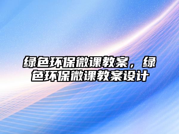 綠色環(huán)保微課教案，綠色環(huán)保微課教案設(shè)計