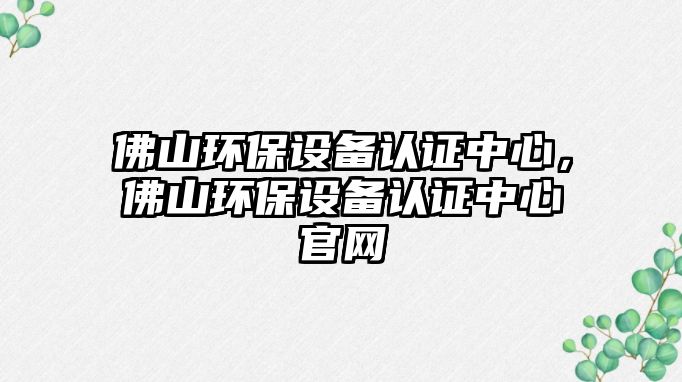 佛山環(huán)保設(shè)備認證中心，佛山環(huán)保設(shè)備認證中心官網(wǎng)