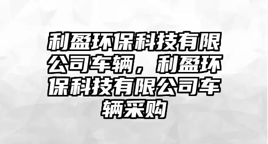 利盈環(huán)保科技有限公司車輛，利盈環(huán)保科技有限公司車輛采購