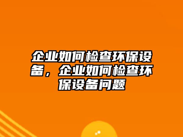 企業(yè)如何檢查環(huán)保設(shè)備，企業(yè)如何檢查環(huán)保設(shè)備問題