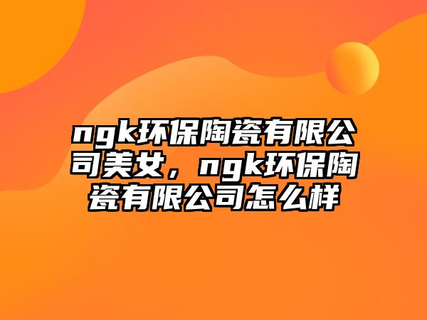 ngk環(huán)保陶瓷有限公司美女，ngk環(huán)保陶瓷有限公司怎么樣