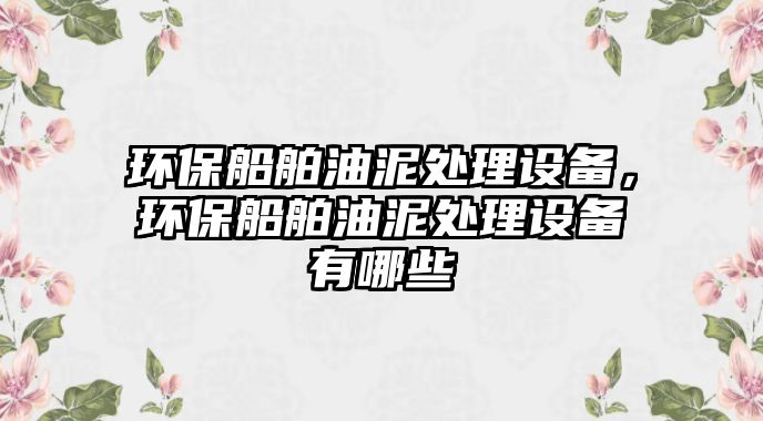 環(huán)保船舶油泥處理設備，環(huán)保船舶油泥處理設備有哪些