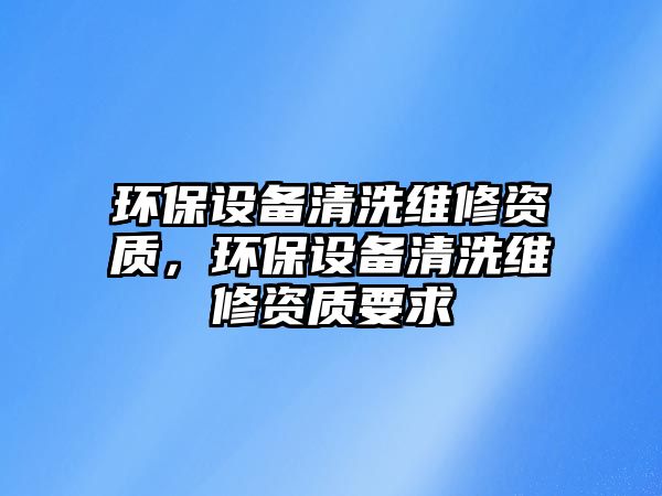 環(huán)保設(shè)備清洗維修資質(zhì)，環(huán)保設(shè)備清洗維修資質(zhì)要求