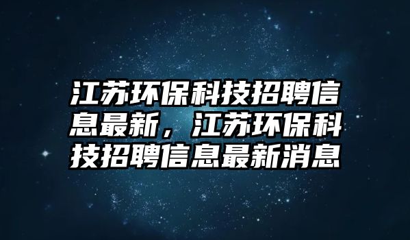 江蘇環(huán)保科技招聘信息最新，江蘇環(huán)?？萍颊衅感畔⒆钚孪? class=