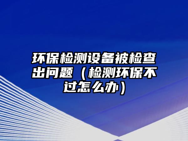 環(huán)保檢測(cè)設(shè)備被檢查出問(wèn)題（檢測(cè)環(huán)保不過(guò)怎么辦）