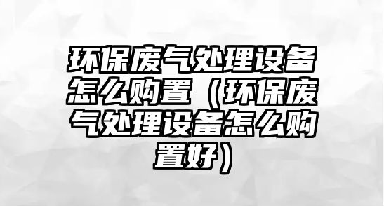 環(huán)保廢氣處理設備怎么購置（環(huán)保廢氣處理設備怎么購置好）