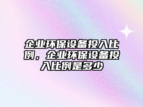 企業(yè)環(huán)保設(shè)備投入比例，企業(yè)環(huán)保設(shè)備投入比例是多少