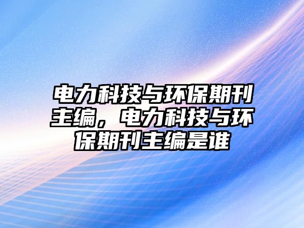 電力科技與環(huán)保期刊主編，電力科技與環(huán)保期刊主編是誰