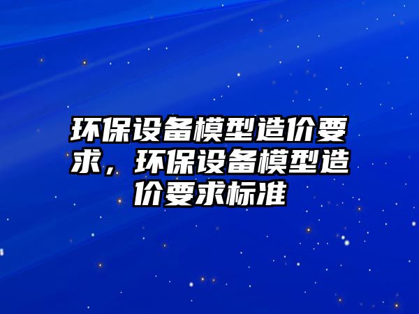 環(huán)保設備模型造價要求，環(huán)保設備模型造價要求標準