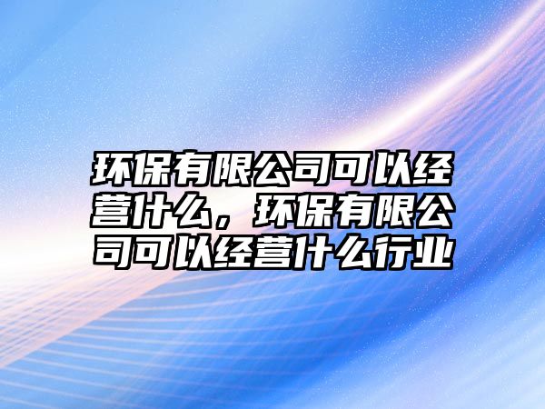 環(huán)保有限公司可以經(jīng)營什么，環(huán)保有限公司可以經(jīng)營什么行業(yè)