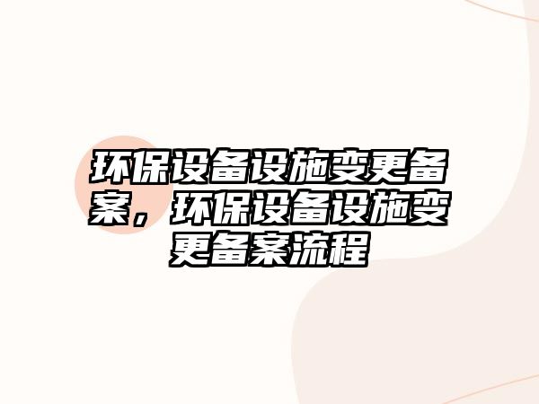 環(huán)保設備設施變更備案，環(huán)保設備設施變更備案流程