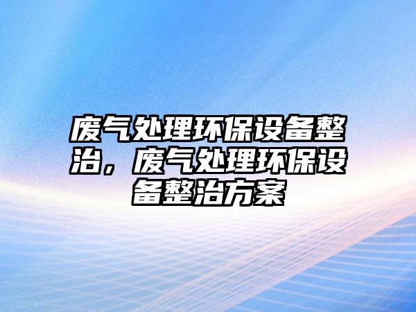 廢氣處理環(huán)保設備整治，廢氣處理環(huán)保設備整治方案