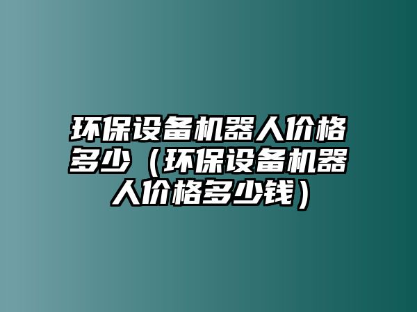 環(huán)保設(shè)備機(jī)器人價(jià)格多少（環(huán)保設(shè)備機(jī)器人價(jià)格多少錢）