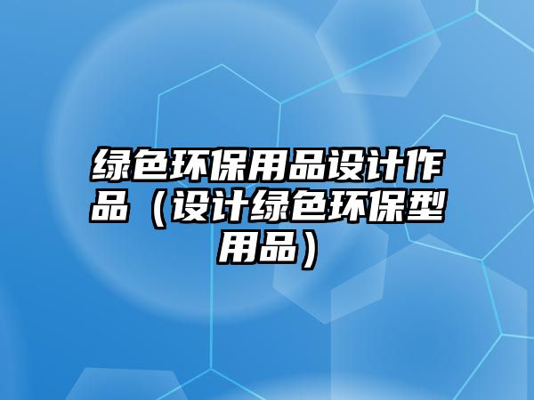 綠色環(huán)保用品設(shè)計作品（設(shè)計綠色環(huán)保型用品）