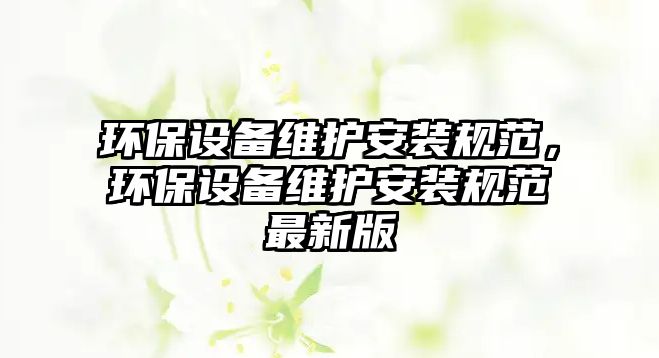 環(huán)保設(shè)備維護(hù)安裝規(guī)范，環(huán)保設(shè)備維護(hù)安裝規(guī)范最新版