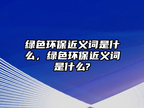 綠色環(huán)保近義詞是什么，綠色環(huán)保近義詞是什么?