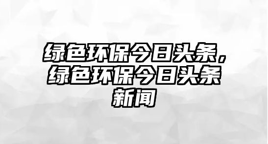 綠色環(huán)保今日頭條，綠色環(huán)保今日頭條新聞