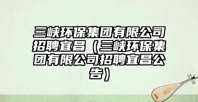 三峽環(huán)保集團(tuán)有限公司招聘宜昌（三峽環(huán)保集團(tuán)有限公司招聘宜昌公告）