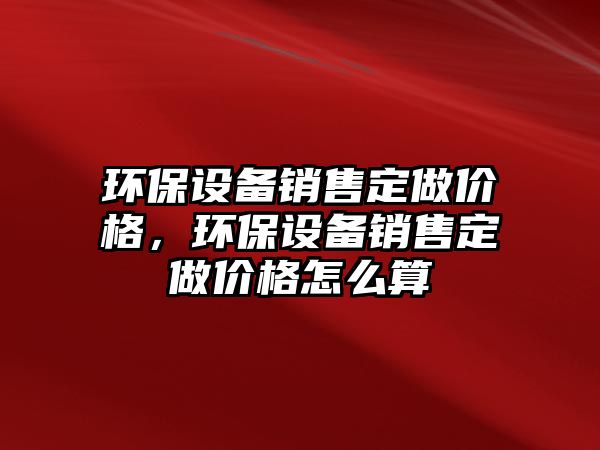 環(huán)保設備銷售定做價格，環(huán)保設備銷售定做價格怎么算